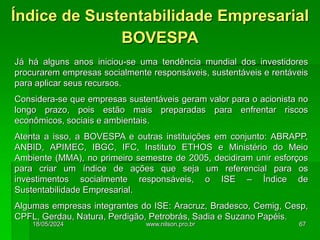 Já há alguns anos iniciou-se uma tendência mundial dos investidores
procurarem empresas socialmente responsáveis, sustentáveis e rentáveis
para aplicar seus recursos.
Considera-se que empresas sustentáveis geram valor para o acionista no
longo prazo, pois estão mais preparadas para enfrentar riscos
econômicos, sociais e ambientais.
Atenta a isso, a BOVESPA e outras instituições em conjunto: ABRAPP,
ANBID, APIMEC, IBGC, IFC, Instituto ETHOS e Ministério do Meio
Ambiente (MMA), no primeiro semestre de 2005, decidiram unir esforços
para criar um índice de ações que seja um referencial para os
investimentos socialmente responsáveis, o ISE – Índice de
Sustentabilidade Empresarial.
Algumas empresas integrantes do ISE: Aracruz, Bradesco, Cemig, Cesp,
CPFL, Gerdau, Natura, Perdigão, Petrobrás, Sadia e Suzano Papéis.
Índice de Sustentabilidade Empresarial
BOVESPA
18/05/2024 67
www.nilson.pro.br
 