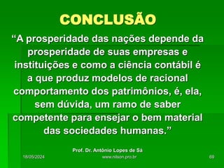 “A prosperidade das nações depende da
prosperidade de suas empresas e
instituições e como a ciência contábil é
a que produz modelos de racional
comportamento dos patrimônios, é, ela,
sem dúvida, um ramo de saber
competente para ensejar o bem material
das sociedades humanas.”
Prof. Dr. Antônio Lopes de Sá
CONCLUSÃO
18/05/2024 69
www.nilson.pro.br
 