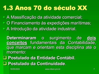  A Massificação da atividade comercial;
 O Financiamento às expedições marítimas;
 A Introdução da atividade industrial.
Determinaram o surgimento de dois
conceitos fundamentais da Contabilidade,
que marcam e orientam esta disciplina até o
momento:
 Postulado da Entidade Contábil.
 Postulado da Continuidade.
1.3 Anos 70 do século XX
18/05/2024 7
www.nilson.pro.br
 