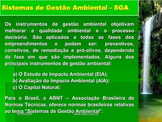 Sistemas de Gestão Ambiental - SGA
Os instrumentos de gestão ambiental objetivam
melhorar a qualidade ambiental e o processo
decisório. São aplicados a todas as fases dos
empreendimentos e podem ser: preventivos,
corretivos, de remediação e pró-ativos, dependendo
da fase em que são implementados. Alguns dos
principais instrumentos de gestão ambiental:
a) O Estudo de Impacto Ambiental (EIA);
b) Avaliação do Impacto Ambiental (AIA);
c) O Capital Natural;
Para o Brasil, a ABNT – Associação Brasileira de
Normas Técnicas, oferece normas brasileiras relativas
ao tema "Sistemas de Gestão Ambiental".
18/05/2024 71
www.nilson.pro.br
 