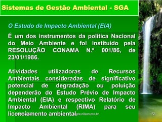 Sistemas de Gestão Ambiental - SGA
O Estudo de Impacto Ambiental (EIA)
É um dos instrumentos da política Nacional
do Meio Ambiente e foi instituído pela
RESOLUÇÃO CONAMA N.º 001/86, de
23/01/1986.
Atividades utilizadoras de Recursos
Ambientais consideradas de significativo
potencial de degradação ou poluição
dependerão do Estudo Prévio de Impacto
Ambiental (EIA) e respectivo Relatório de
Impacto Ambiental (RIMA) para seu
licenciamento ambiental.
18/05/2024 72
www.nilson.pro.br
 