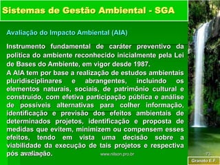 Granato E.F.
Sistemas de Gestão Ambiental - SGA
Avaliação do Impacto Ambiental (AIA)
Instrumento fundamental de caráter preventivo da
política do ambiente reconhecido inicialmente pela Lei
de Bases do Ambiente, em vigor desde 1987.
A AIA tem por base a realização de estudos ambientais
pluridisciplinares e abrangentes, incluindo os
elementos naturais, sociais, de patrimônio cultural e
construído, com efetiva participação pública e análise
de possíveis alternativas para colher informação,
identificação e previsão dos efeitos ambientais de
determinados projetos, identificação e proposta de
medidas que evitem, minimizem ou compensem esses
efeitos, tendo em vista uma decisão sobre a
viabilidade da execução de tais projetos e respectiva
pós avaliação.
18/05/2024 73
www.nilson.pro.br
 