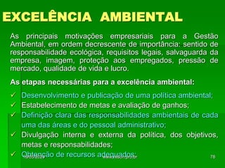 EXCELÊNCIA AMBIENTAL
As principais motivações empresariais para a Gestão
Ambiental, em ordem decrescente de importância: sentido de
responsabilidade ecológica, requisitos legais, salvaguarda da
empresa, imagem, proteção aos empregados, pressão de
mercado, qualidade de vida e lucro.
As etapas necessárias para a excelência ambiental:
 Desenvolvimento e publicação de uma política ambiental;
 Estabelecimento de metas e avaliação de ganhos;
 Definição clara das responsabilidades ambientais de cada
uma das áreas e do pessoal administrativo;
 Divulgação interna e externa da política, dos objetivos,
metas e responsabilidades;
 Obtenção de recursos adequados;
18/05/2024 78
www.nilson.pro.br
 