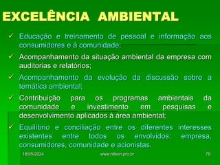 EXCELÊNCIA AMBIENTAL
 Educação e treinamento de pessoal e informação aos
consumidores e à comunidade;
 Acompanhamento da situação ambiental da empresa com
auditorias e relatórios;
 Acompanhamento da evolução da discussão sobre a
temática ambiental;
 Contribuição para os programas ambientais da
comunidade e investimento em pesquisas e
desenvolvimento aplicados à área ambiental;
 Equilíbrio e conciliação entre os diferentes interesses
existentes entre todos os envolvidos: empresa,
consumidores, comunidade e acionistas.
18/05/2024 79
www.nilson.pro.br
 
