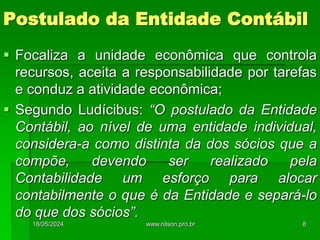 Postulado da Entidade Contábil
 Focaliza a unidade econômica que controla
recursos, aceita a responsabilidade por tarefas
e conduz a atividade econômica;
 Segundo Ludícibus: “O postulado da Entidade
Contábil, ao nível de uma entidade individual,
considera-a como distinta da dos sócios que a
compõe, devendo ser realizado pela
Contabilidade um esforço para alocar
contabilmente o que é da Entidade e separá-lo
do que dos sócios”.
18/05/2024 8
www.nilson.pro.br
 