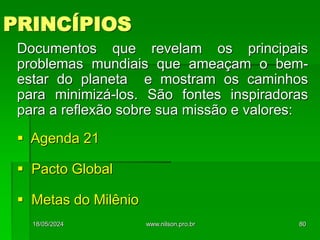 PRINCÍPIOS
Documentos que revelam os principais
problemas mundiais que ameaçam o bem-
estar do planeta e mostram os caminhos
para minimizá-los. São fontes inspiradoras
para a reflexão sobre sua missão e valores:
 Agenda 21
 Pacto Global
 Metas do Milênio
18/05/2024 80
www.nilson.pro.br
 