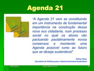 Agenda 21
A "A Agenda 21 vem se constituindo
em um instrumento de fundamental
importância na construção dessa
nova eco cidadania, num processo
social no qual os atores vão
pactuando paulatinamente novos
consensos e montando uma
Agenda possível rumo ao futuro
que se deseja sustentável"
Gilney Viana
Secretário de Políticas para o Desenvolvimento Sustentável
18/05/2024 81
www.nilson.pro.br
 
