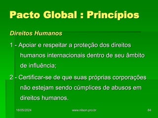 Direitos Humanos
1 - Apoiar e respeitar a proteção dos direitos
humanos internacionais dentro de seu âmbito
de influência;
2 - Certificar-se de que suas próprias corporações
não estejam sendo cúmplices de abusos em
direitos humanos.
Pacto Global : Princípios
18/05/2024 84
www.nilson.pro.br
 