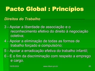 Direitos do Trabalho
3 - Apoiar a liberdade de associação e o
reconhecimento efetivo do direito à negociação
coletiva;
4 - Apoiar a eliminação de todas as formas de
trabalho forçado e compulsório;
5 - Apoiar a erradicação efetiva do trabalho infantil;
6 - E o fim da discriminação com respeito a emprego
e cargo.
Pacto Global : Princípios
18/05/2024 85
www.nilson.pro.br
 