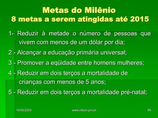 1- Reduzir à metade o número de pessoas que
vivem com menos de um dólar por dia;
2 - Alcançar a educação primária universal;
3 - Promover a eqüidade entre homens mulheres;
4 - Reduzir em dois terços a mortalidade de
crianças com menos de 5 anos;
5 - Reduzir em dois terços a mortalidade pré-natal;
Metas do Milênio
8 metas a serem atingidas até 2015
18/05/2024 88
www.nilson.pro.br
 