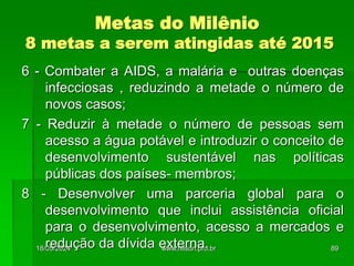 Metas do Milênio
8 metas a serem atingidas até 2015
6 - Combater a AIDS, a malária e outras doenças
infecciosas , reduzindo a metade o número de
novos casos;
7 - Reduzir à metade o número de pessoas sem
acesso a água potável e introduzir o conceito de
desenvolvimento sustentável nas políticas
públicas dos países- membros;
8 - Desenvolver uma parceria global para o
desenvolvimento que inclui assistência oficial
para o desenvolvimento, acesso a mercados e
redução da dívida externa.
18/05/2024 89
www.nilson.pro.br
 