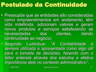 Postulado da Continuidade
 Pressupõe que as entidades são consideradas
como empreendimentos em andamento, têm
vida indefinida, adicionam valores e geram
novos produtos e serviços satisfazendo as
necessidades dos clientes, dando
continuidade ao negócio;
 Segundo Ludícibus: “A Contabilidade é
sempre utilizada e apresentada como algo útil
para a tomada de decisões, fazendo com o
leitor entenda através dos estudos a efetiva
importância dela no contexto administrativo”.
18/05/2024 9
www.nilson.pro.br
 