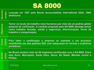 SA 8000
Lançada em 1997 pela Social Accountability International (SAI), ONG
americana.
Tomar os locais de trabalho mais humanos por meio de um padrão global
passível de verificação. A conduta proposta pela SA 8000 abrange temas
como trabalho forcado, saúde e segurança, discriminação, horas de
trabalho e compensação.
Para obter a certificação a empresa se submete a um processo
semelhante aos dos padrões ISO, com adequação às normas e auditorias
periódicas.
No Brasil existem mais de 60 empresas certificadas com a SA 8000. Entre
elas Avon, Marcopolo, Santa Elisa, Alcoa, De Nadai, Mendes Junior e
Philips.
18/05/2024 91
www.nilson.pro.br
 