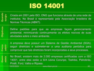 ISO 14001
Criada em 2001 pela ISO, ONG que funciona através de uma rede de
institutos. No Brasil é representada pela Associação brasileira de
Normas Técnicas (ABNT).
Define padrões para que as empresas façam gerenciamento
ambiental, minimizando continuamente os efeitos nocivos de suas
atividades sobre o meio ambiente.
A empresa deve possuir um Sistema de Gestão Ambiental (SGA),
seguir diretrizes e submeter-se a uma auditoria periódica para
comprovar que tais diretrizes foram incorporadas a seus processos.
No Brasil, existem mais de 2.000 empresas certificadas com a ISO
14001, entre elas estão a S/A Usina Coruripe, Toshiba, Petrobrás,
Pirelli, Ford, Valtra e Ripasa.
18/05/2024 92
www.nilson.pro.br
 