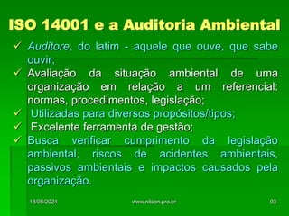ISO 14001 e a Auditoria Ambiental
 Auditore, do latim - aquele que ouve, que sabe
ouvir;
 Avaliação da situação ambiental de uma
organização em relação a um referencial:
normas, procedimentos, legislação;
 Utilizadas para diversos propósitos/tipos;
 Excelente ferramenta de gestão;
 Busca verificar cumprimento da legislação
ambiental, riscos de acidentes ambientais,
passivos ambientais e impactos causados pela
organização.
18/05/2024 93
www.nilson.pro.br
 