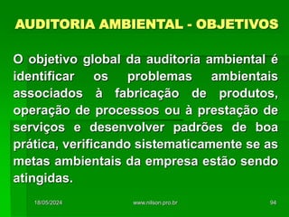 AUDITORIA AMBIENTAL - OBJETIVOS
O objetivo global da auditoria ambiental é
identificar os problemas ambientais
associados à fabricação de produtos,
operação de processos ou à prestação de
serviços e desenvolver padrões de boa
prática, verificando sistematicamente se as
metas ambientais da empresa estão sendo
atingidas.
18/05/2024 94
www.nilson.pro.br
 