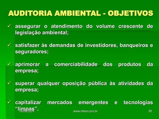 AUDITORIA AMBIENTAL - OBJETIVOS
 assegurar o atendimento do volume crescente de
legislação ambiental;
 satisfazer às demandas de investidores, banqueiros e
seguradores;
 aprimorar a comerciabilidade dos produtos da
empresa;
 superar qualquer oposição pública às atividades da
empresa;
 capitalizar mercados emergentes e tecnologias
“limpas”.
18/05/2024 95
www.nilson.pro.br
 