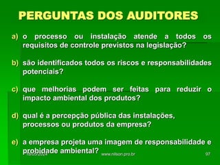 PERGUNTAS DOS AUDITORES
a) o processo ou instalação atende a todos os
requisitos de controle previstos na legislação?
b) são identificados todos os riscos e responsabilidades
potenciais?
c) que melhorias podem ser feitas para reduzir o
impacto ambiental dos produtos?
d) qual é a percepção pública das instalações,
processos ou produtos da empresa?
e) a empresa projeta uma imagem de responsabilidade e
probidade ambiental?
18/05/2024 97
www.nilson.pro.br
 