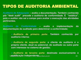 TIPOS DE AUDITORIA AMBIENTAL
Auditoria de Adequação – avalia a documentação. Também conhecida
pôr "desk audit" precede a auditoria de conformidade. È "estática",
pois o auditor não sai a campo para avaliar a execução das atividades
pertinentes.
Auditoria da Conformidade – avalia a implementação da
documentação do auditado para determinar a conformidade;
 Auditoria de primeira parte: Também conhecida por
auditoria interna;
 Auditoria de segunda parte: o cliente da auditoria é o
próprio cliente, atual ou potencial, do auditado ou outra parte
com interesse no sistema de gestão;
 Auditoria de terceira parte: destinada exclusivamente à
certificação independente.
18/05/2024 98
www.nilson.pro.br
 