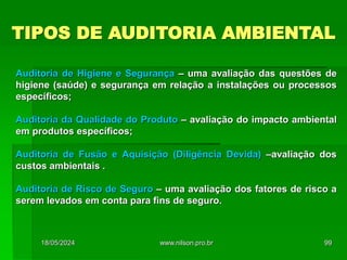 TIPOS DE AUDITORIA AMBIENTAL
Auditoria de Higiene e Segurança – uma avaliação das questões de
higiene (saúde) e segurança em relação a instalações ou processos
específicos;
Auditoria da Qualidade do Produto – avaliação do impacto ambiental
em produtos específicos;
Auditoria de Fusão e Aquisição (Diligência Devida) –avaliação dos
custos ambientais .
Auditoria de Risco de Seguro – uma avaliação dos fatores de risco a
serem levados em conta para fins de seguro.
18/05/2024 99
www.nilson.pro.br
 