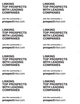 LINKING                  LINKING
TOP PROSPECTS            TOP PROSPECTS
WITH LEADING             WITH LEADING
COMPANIES                COMPANIES
Join the community at:   Join the community at:
prospectlinker.com       prospectlinker.com


LINKING                  LINKING
TOP PROSPECTS            TOP PROSPECTS
WITH LEADING             WITH LEADING
COMPANIES                COMPANIES

Join the community at:   Join the community at:
prospectlinker.com       prospectlinker.com


LINKING                  LINKING
TOP PROSPECTS            TOP PROSPECTS
WITH LEADING             WITH LEADING
COMPANIES                COMPANIES
Join the community at:   Join the community at:
prospectlinker.com       prospectlinker.com

LINKING                  LINKING
TOP PROSPECTS            TOP PROSPECTS
WITH LEADING             WITH LEADING
COMPANIES                COMPANIES

Join the community at:   Join the community at:
prospectlinker.com       prospectlinker.com
 