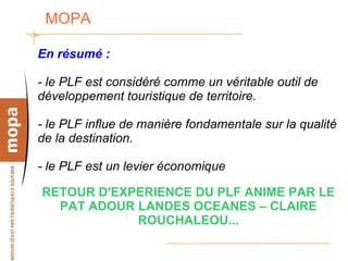 MOPA  En résumé : - le PLF est considéré comme un véritable outil de développement touristique de territoire. - le PLF influe de manière fondamentale sur la qualité de la destination. - le PLF est un levier économique RETOUR D'EXPERIENCE DU PLF ANIME PAR LE PAT ADOUR LANDES OCEANES – CLAIRE ROUCHALEOU... 