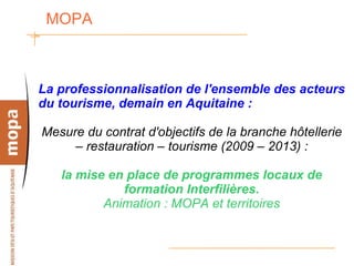 MOPA  La professionnalisation de l'ensemble des acteurs du tourisme, demain en Aquitaine : Mesure du contrat d'objectifs de la branche hôtellerie – restauration – tourisme (2009 – 2013) : la mise en place de programmes locaux de formation Interfilières. Animation : MOPA et territoires 