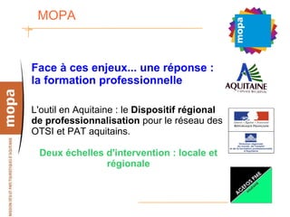 MOPA  Face à ces enjeux... une réponse : la formation professionnelle L'outil en Aquitaine : le  Dispositif régional de professionnalisation  pour le réseau des OTSI et PAT aquitains. Deux échelles d'intervention : locale et régionale 
