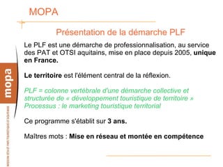 MOPA  Présentation de la démarche PLF Le PLF est une démarche de professionnalisation, au service des PAT et OTSI aquitains, mise en place depuis 2005,  unique en France. Le territoire  est l'élément central de la réflexion. PLF = colonne vertébrale d'une démarche collective et structurée de « développement touristique de territoire » Processus : le marketing touristique territorial Ce programme s'établit sur  3 ans. Maîtres mots :  Mise en réseau et montée en compétence 