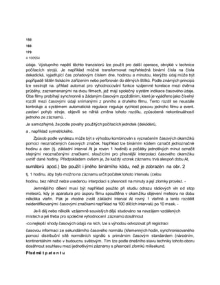 150
160
170
4 100554
údaje. Výstupního napětí těchto tranzistorů lze použít pro další operace, obvyklé v technice
počítacích strojů. Je například mòžné transformovat nepřehledná binární čísla na čísla
dekadická, vyjadřující čas pořadovým číslem dne, hodinou a minutou, kterýžto údaj může být
popřípadě tištěn tiskácím zařízením nebo perforován do děrných štítků. Podle známých principů
lze sestrojit na. příklad automat pro vyhodnocování funkce vzájemné korelace mezi dvěma
průběhy, zaznamenanými na dvou filmech, jež mají společný systém indikace časového údaje.
Oba filmy probíhají synchronně s žádaným časovým zpožděním, které je vyjádřeno jako číselný
rozdíl mezi časovými údaji snímanými z prvního a druhého filmu. Tento rozdíl se neustále
kontroluje a systémem automatické regulace reguluje rychlost posuvu jednoho filmu a event.
zastaví pohyb stroje, objevíli se náhlá změna tohoto rozdílu, způsobená nekontinuálností
jednoho ze záznamů. .
Je samozřejmé, že podle povahy použitých počítacích jednotek (dekódérů,
a , například symetrického.
Způsob podle vynálezu může být s výhodou kombinován s vyznačením časových okamžiků
pomocí neoznačených časových značek. Například lze binárním kódem označit jednoznačně
hodinu a den (tj. základní interval At je roven 1 hodině) a počátky jednotlivých minut označit
stejnými neoznačenými značkami, sloužícími pro přesnější interpolaci časového okamžiku
uvnitř dané hodiny. Předpokladem ovšem je, že každý vzorek záznamu trvá alespoň dobu At,
sumátorů apod.) lze použít i jiného binárního kódu, než je zobrazèn na obr. 2
tj. 1 hodinu, aby bylo možno na záznamu určit počátek tohoto intervalu (celou
hodinu, bez něhož nelze uvedenou interpolaci s přesností na minuty a její zlomky provést. -
Jemnějšího dělení musí být například použito při studiu odrazu rádiových vln od stop
meteorů, kdy je aparatura pro úsporu filmu spouštěna v okamžiku objevení meteoru na dobu
několika vteřin. Pak je vhodné zvolit základní interval At rovný 1 vteřině a tento rozdělit
neidentifikovanými časovými značkami například na 100 dílčích intervalů po 10 msek. -
Je-li děj nebo několik vzájemně souvislých dějů studováno na navzájem vzdálených
místech a jeli třeba pro společné vyhodnocení záznamů dosáhnout
-co nejlepší shody časových údajů na nich, lze s výhodou odvozovat při registraci
časovou informaci ze sekundárního časového normálu (křemenných hodin, synchronisovaného
pomocí distribuční sítě normálních signálů s primárním časovým standardem (národním,
kontinentálním nebo v budoucnu světovým. Tím lze podle dnešního stavu techniky tohoto oboru
dosáhnout souhlasu mezi jednotlivými záznamy s přesností zlomků milisekund.
Před më t p at e n t u
 