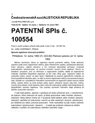 10
ČeskoslovenskÁ sucIALISTICKÁ REPUBLIKA
- or A D P R o PAT E N r y A
Třída 42 /25 · Vydáno 15. srpna ::: Vyloženo 15. února 1961
PATENTNÍ SPIs č.
100554
Právo k využití vynálezu přísluší státu podle 3 odst. 6 zák. . 34/1957 Sb.
Inž. JURIJ KARPINSKÝ, PRAHA
Způsob registrace časových průběhů
Přihlášeno 12. ledna 1960 (Fv 223-60) Platnost patentu od 12. ledna
1960
Běžnou technickou úlohou je registrace časově proměnné veličiny. Podle okolností,
zejména podle druhu registrované veličiny, jejího frekvenčního spektra, požadované přesnosti,
trvání záznamu, stálosti záznamu a tím možnosti dlouhodobé archivace, možniosti
automatického vyhodnocování, se používá množství různých druhů registrací, lišících se
fysikálním procesem, jímž se informace o zapisovaném průběhu ukládá do registračního
materiálu (například fotografická registrace na film nebo citlivý papír, registrace rydlem do
voskového papíru, perem na papír apod.). Nejběžněji se používá registračního materiálu ve
formě dostatečně dlouhého pásu, na nějž se kromě registrované veličiny zaznamenává časový
údaj. Obvykle se v pravidelných intervalech zaznamenává na registrační pásek časová značka
(tečka, úsečka kolmá na směr pohybu pásku apod.); příslušný časový údaj (den, hodina,
minuta) bývá připsán ručně obsluhou nebo může být automaticky vytištěn nebo fotografován při
fotografickém způsobu registrace. Tyto způsoby vyznačení časového údaje postačují při
běžném zpracování záznamu. :
V celé řadě aplikací, zejména v geofysice při studiu přírodních jevů, v radiotechnice
při výzkumu šíření rádiových vln apod., je třeba zpracovávat velké množství záznamů,
získaných někdy během mnoha let. V současné době zůstává velké množství záznamů,
získaných například při výzkumných pracích ve výše uvedených oborech, vyhodnoceno
jen částečně pro velkou pracnost zpracování. Tento nedostatek by bylo možno odstranit
automatisací vyhodnocování záznamů, . - 2 avšak její praktická realisace je cbtížná
vzhledem k potížím při automatisaci odečítání časového údaje. -
. . . . . . .
 
