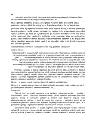 40
Informaci o okamžité hodnotě času lze při automatickém vyhodnocování pásku například
určit počítáním množství proběhlých časových značek, s vý
hodou pomocí fotočlánku a čítače, nebo prostě měřením délky proběhlého pásku,
počítáním otáček unášejícího ústrojí apod. Podmínkou však je, že počáteční stav ·
počitadla apod. byl spřávně nastaven podle jedné časové značky, označené příslušným
časovým údajem. Není-li záznam kontinuální po dlouhou dobu a představuje pouze sled
vzorků záznamů, je třeba při vyhodnocování po každém přerušení časové osy znovu
ručně nastavovat údaj. uvedeného počitadla podle časového údaje na registračním
pásku. Další nevýhodou tohoto způsobu poloautomatického odečítání je to, že případné
chyby (například vynechání jedné značky) se akumulují, takže i při dlouhém záznamu
bez přerušení je nutno
dostátečně často kontrolovat korespodenci mezi údaji, počitadla a časovými
údaji na pásku. . -
Podobné problémy se vyskytují při automatisaci současného vyhodnocování několika záznamů
na různých páscích, například při výpočtu vzájemných korelačních funkcí více registrovaných
jevů. . - - . Tyto nedostatky odstraňuje způsob záznamu časových průběhů podle vynálezu,
výhodný zejména pro fotografickoú registraci na film. Při tomto způsobu je každý libovolně malý
interval registrace opatřen prakticky jednoznačnou časovou informací, která může být
automatickým způsobem vyhodnocována. Způsobu může být s výhodou použito při konstrukci
registračních zařízení pro dlouhodobý záznam časově proměnných veličin.
Podstatou vynálezu je způsob registrace časových průběhů dějů, při kterém se časová
informace přivádí na kódovací zařízení, na jehož výstupech současně vznikají signály, které ve
svém souhrnu vyjadřují paralelní binární kód, přiřazený danému časovému okamžiku. Tyto
signály se pomocí registračního zařízení zaznamenávají na samostatných stopách nosiče
záznamu současně s průběhem uvažovaného děje.
Na obr. 1 je ukázán způsob registrace časových údajů na nosič záznamu.
Na obr. 2 je zobrazen záznam časových údajů na kinofilm, provedený podle vynálezu, na obr. 3
je uveden příklad záznamu s oddělenou identifikací dní, .
hodin a minut. -
Zařízení, jímž se provádí registrace podle vynálezu, zobrazené na obr. 1, sestává z
čàsoměrného ústrojí 1 (například křemenné hodiny, časová ústředna jednotného časového
systému apod.), z kódovacího zařízení 2 (binární čítač časových impulsů nebo
elektromechanické zařízení, v němž je časový kód odvozen z vačkového ústrojí, jež je
rovnoměrně poháněno synchronním motorem, napájeným normálním kmitočtem apod.) s n
paralelními výstupy , registračního zařízení 4 s příslušným nosičem záznamu .
Časoměrné ústrojí (hodiny) , 1 ovládá, například pomocí pravidelných impulsů, kódovací
zařízení 2, na jehož n výstupech vzniká kombinace signálů, jež vyjadřuje v binárním kódu daný
časový okamžik s přesností základního časového intervalu. Registrační zařízení 4 tento kód
 