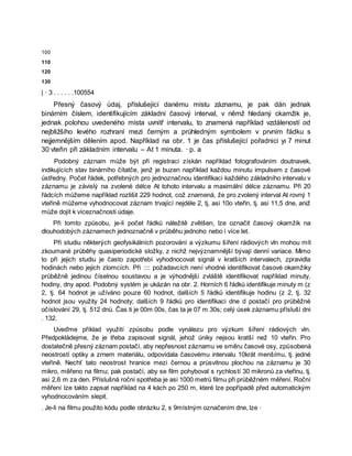 100
110
120
130
| · 3 . . . . . .100554
Přesný časový údaj, příslušející danému místu záznamu, je pak dán jednak
binárním číslem, identifikujícím základní časový interval, v němž hledaný ckamžik je,
jednak polohou uvedeného místa uvnitř intervalu, to znamená například vzdáleností od
nejbližšího levého rozhraní mezi černým a průhledným symbolem v prvním řádku s
nejjemnějším dělením apod. Například na obr. 1 je čas příslušející pořadnici yı 7 minut
30 vteřin při základním intervalu – At 1 minuta. · p. a
Podobný záznam může být při registraci získán například fotografováním doutnavek,
indikujících stav binárního čítatče, jenž je buzen například každou minutu impulsem z časové
ústředny. Počet řádek, potřebných pro jednoznačnou identifikaci každého základního intervalu v
záznamu je závislý na zvolené délce At tohoto intervalu a maximální délce záznamu. Při 20
řádcích můžeme například rozlišit 229 hodnot, což znamená, že pro zvolený interval At rovný 1
vteřině můžeme vyhodnocovat záznam trvající nejdéle 2, tj, asi 10o vteřin, tj. asi 11,5 dne, aniž
může dojít k víceznačnosti údaje.
Při tomto způsobu, je-li počet řádků náležitě zvětšen, lze označit časový okamžik na
dlouhodobých záznamech jednoznačně v průběhu jednoho nebo i více let.
Při studiu některých geofysikálních pozorování a výzkumu šíření rádiových vln mohou mít
zkoumané průběhy quasiperiodické složky, z nichž nejvýznamnější bývají denní variace. Mimo
to při jejich studiu je často zapotřebí vyhodnocovat signál v kratších intervalech, zpravidla
hodinách nebo jejich zlomcích. Při :::: požadavcích není vhodné identifikovat časové okamžiky
průběžně jedinou číselnou soustavou a je výhodnější zvláště identifikovat například minuty,
hodiny, dny apod. Podobný systém je ukázán na obr. 2. Horních 6 řádků identifikuje minuty m (z
2, tj. 64 hodnot je užíváno pouze 60 hodnot, dalších 5 řádků identifikuje hodinu (z 2, tj. 32
hodnot jsou využity 24 hodnoty; dalších 9 řádků pro identifikaci dne d postačí pro průběžné
očíslování 29, tj. 512 dnů. Čas ti je 00m 00s, čas ta je 07 m 30s; celý úsek záznamu přísluší dni
. 132.
Uveďme příklad využití způsobu podle vynálezu pro výzkum šíření rádiových vln.
Předpokládejme, že je třeba zapisovat signál, jehož úniky nejsou kratší než 10 vteřin. Pro
dostatečně přesný záznam postačí, aby nepřesnost záznamu ve směru časové osy, způsobená
neostrostí optiky a zrnem materiálu, odpovídala časovému intervalu 10krát menšímu, tj. jedné
vteřině. Nechť tato neostrost hranice mezi černou a průsvitnou plochou na záznamu je 30
mikro, měřeno na filmu; pak postačí, aby se film pohyboval s rychlostí 30 mikronů za vteřinu, tj.
asi 2,6 m za den. Příslušná roční spotřeba je asi 1000 metrů filmu při průběžném měření. Roční
měření lze takto zapsat například na 4 kách po 250 m, které lze popřípadě před automatickým
vyhodnocováním slepit.
. Je-li na filmu použito kódu podle obrázku 2, s 9místným označením dne, lze ·
 