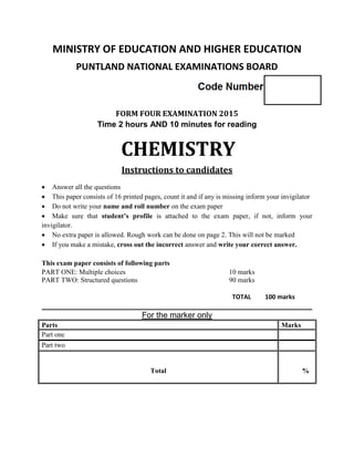 MINISTRY OF EDUCATION AND HIGHER EDUCATION
PUNTLAND NATIONAL EXAMINATIONS BOARD
FORM FOUR EXAMINATION 2015
Time 2 hours AND 10 minutes for reading
CHEMISTRY
Instructions to candidates
 Answer all the questions
 This paper consists of 16 printed pages, count it and if any is missing inform your invigilator
 Do not write your name and roll number on the exam paper
 Make sure that student’s profile is attached to the exam paper, if not, inform your
invigilator.
 No extra paper is allowed. Rough work can be done on page 2. This will not be marked
 If you make a mistake, cross out the incorrect answer and write your correct answer.
This exam paper consists of following parts
PART ONE: Multiple choices 10 marks
PART TWO: Structured questions 90 marks
TOTAL 100 marks
____________________________________________________________
For the marker only
Parts Marks
Part one
Part two
Total %
 