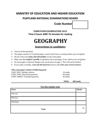 MINISTRY OF EDUCATION AND HIGHER EDUCATION
PUNTLAND NATIONAL EXAMINATIONS BOARD
FORM FOUR EXAMINATION 2015
Time 2 hours AND 10 minutes for reading
GEOGRAPHY
Instructions to candidates
 Answer all the questions
 This paper consists of 12 printed pages, count it and if any is missing inform your invigilator
 Do not write your name and roll number on the exam paper
 Make sure that student’s profile is attached to the exam paper, if not, inform your invigilator.
 No extra paper is allowed. Rough work can be done on page 2. This will not be marked
 If you make a mistake, cross out the incorrect answer and write your correct answer.
This exam paper consists of following parts
PART ONE: Multiple choices 10 marks
PART TWO: Structured questions 50 marks
PART THREE: Extended questions 40 marks
TOTAL 100 marks
For the marker only
Parts Marks
Part one
Part two
Part three
Total
%
 