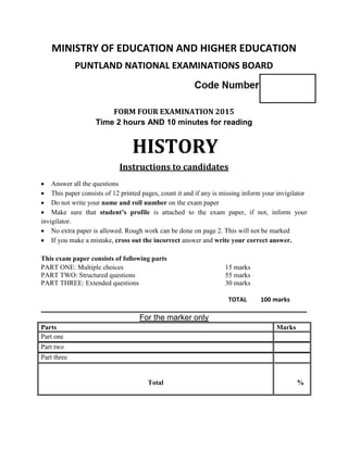 MINISTRY OF EDUCATION AND HIGHER EDUCATION
PUNTLAND NATIONAL EXAMINATIONS BOARD
FORM FOUR EXAMINATION 2015
Time 2 hours AND 10 minutes for reading
HISTORY
Instructions to candidates
 Answer all the questions
 This paper consists of 12 printed pages, count it and if any is missing inform your invigilator
 Do not write your name and roll number on the exam paper
 Make sure that student’s profile is attached to the exam paper, if not, inform your
invigilator.
 No extra paper is allowed. Rough work can be done on page 2. This will not be marked
 If you make a mistake, cross out the incorrect answer and write your correct answer.
This exam paper consists of following parts
PART ONE: Multiple choices 15 marks
PART TWO: Structured questions 55 marks
PART THREE: Extended questions 30 marks
TOTAL 100 marks
____________________________________________________________
For the marker only
Parts Marks
Part one
Part two
Part three
Total %
 