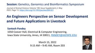 An Engineers Perspective on Sensor Development
and Future Applications in Livestock
Session: Genetics, Genomics and Bioinformatics Symposium
March 15, 2022
9:15 AM – 9:45 AM, Room 203
Santosh Pandey
1050 Coover Hall, Electrical & Computer Engineering,
Iowa State University, Ames, IA 50011, PANDEY@IASTATE.EDU
Journal of Animal Science, Volume 100, Issue Supplement_2, May
2022, Page 13, https://doi.org/10.1093/jas/skac064.021
 