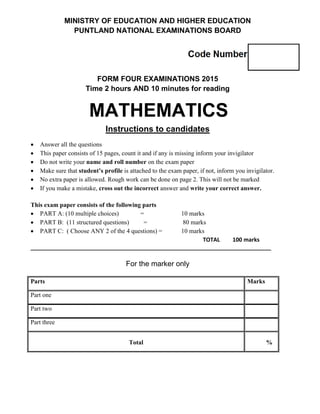 MINISTRY OF EDUCATION AND HIGHER EDUCATION
PUNTLAND NATIONAL EXAMINATIONS BOARD
FORM FOUR EXAMINATIONS 2015
Time 2 hours AND 10 minutes for reading
MATHEMATICS
Instructions to candidates
 Answer all the questions
 This paper consists of 15 pages, count it and if any is missing inform your invigilator
 Do not write your name and roll number on the exam paper
 Make sure that student’s profile is attached to the exam paper, if not, inform you invigilator.
 No extra paper is allowed. Rough work can be done on page 2. This will not be marked
 If you make a mistake, cross out the incorrect answer and write your correct answer.
This exam paper consists of the following parts
 PART A: (10 multiple choices) = 10 marks
 PART B: (11 structured questions) = 80 marks
 PART C: ( Choose ANY 2 of the 4 questions) = 10 marks
TOTAL 100 marks
_____________________________________________________________________________
For the marker only
Parts Marks
Part one
Part two
Part three
Total %
 