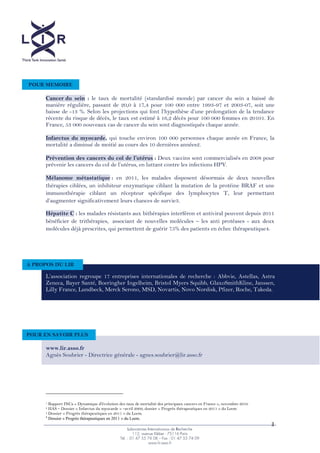 3
Cancer du sein : le taux de mortalité (standardisé monde) par cancer du sein a baissé de
manière régulière, passant de 20,0 à 17,4 pour 100 000 entre 1993-­97 et 2003-­07, soit une
baisse de -­
récente du risque de décès, le taux est estimé à 16,2 décès pour 100 000 femmes en 20101. En
France, 53 000 nouveaux cas de cancer du sein sont diagnostiqués chaque année.
Infarctus du myocarde, qui touche environ 100 000 personnes chaque année en France, la
mortalité a diminué de moitié au cours des 10 dernières années2.
: Deux vaccins sont commercialisés en 2008 pour
prév
Mélanome métastatique : en 2011, les malades disposent désormais de deux nouvelles
thérapies ciblées, un inhibiteur enzymatique ciblant la mutation de la protéine BRAF et une
immunothérapie ciblant un récepteur spécifique des lymphocytes T, leur permettant
3.
Hépatite C : les malades résistants aux bithérapies interféron et antiviral peuvent depuis 2011
bénéficier de trithérapies, associant de nouvelles molécules les anti protéases -­ aux deux
molécules déjà prescrites, qui permettent de guérir 75% des patients en échec thérapeutique4.
  
  
  
  
  
1 Rapport INCa « Dynamique d'évolution des taux de mortalité des principaux cancers en France », novembre 2010
2 HAS Dossier « Infarctus du myocarde » avril 2009, dossier « Progrès thérapeutiques en 2011 » du Leem
3 Dossier « Progrès thérapeutiques en 2011 » du Leem.
4
Dossier « Progrès thérapeutiques en 2011 » du Leem.
POUR MEMOIRE
Abbvie, Astellas, Astra
Zeneca, Bayer Santé, Boeringher Ingelheim, Bristol Myers Squibb, GlaxoSmithKline, Janssen,
Lilly France, Lundbeck, Merck Serono, MSD, Novartis, Novo Nordisk, Pfizer, Roche, Takeda.
A PROPOS DU LIR
www.lir.asso.fr
Agnès Soubrier -­ Directrice générale -­ agnes.soubrier@lir.asso.fr
POUR EN SAVOIR PLUS
 