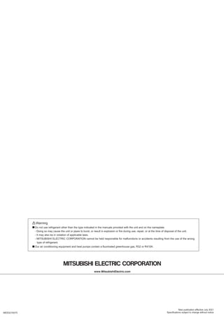 MEES21K075
New publication effective July 2021
Specifications subject to change without notice
Warning
Do not use refrigerant other than the type indicated in the manuals provided with the unit and on the nameplate.
- Doing so may cause the unit or pipes to burst, or result in explosion or fire during use, repair, or at the time of disposal of the unit.
- It may also be in violation of applicable laws.
- MITSUBISHI ELECTRIC CORPORATION cannot be held responsible for malfunctions or accidents resulting from the use of the wrong
type of refrigerant.
Our air conditioning equipment and heat pumps contain a fluorinated greenhouse gas, R32 or R410A.
■
■
 