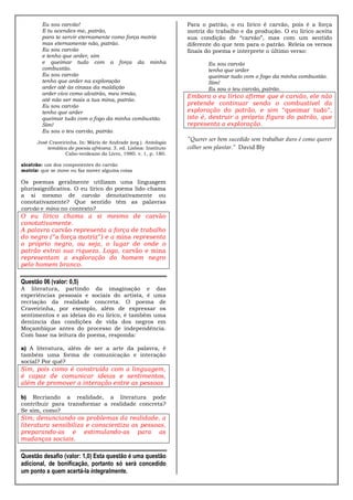 Eu sou carvão!
E tu acendes-me, patrão,
para te servir eternamente como força motriz
mas eternamente não, patrão.
Eu sou carvão
e tenho que arder, sim
e queimar tudo com a força da minha
combustão.
Eu sou carvão
tenho que arder na exploração
arder até às cinzas da maldição
arder vivo como alcatrão, meu irmão,
até não ser mais a tua mina, patrão.
Eu sou carvão
tenho que arder
queimar tudo com o fogo da minha combustão.
Sim!
Eu sou o teu carvão, patrão.
José Craveirinha. In: Mário de Andrade (org.). Antologia
temática de poesia africana. 3. ed. Lisboa: Instituto
Cabo-verdeano do Livro, 1980. v. 1, p. 180.
alcatrão: um dos componentes do carvão
motriz: que se move ou faz mover alguma coisa

Os poemas geralmente utilizam uma linguagem
plurissignificativa. O eu lírico do poema lido chama
a si mesmo de carvão denotativamente ou
conotativamente? Que sentido têm as palavras
carvão e mina no contexto?

O eu lírico chama a si mesmo de carvão
conotativamente.
A palavra carvão representa a força de trabalho
do negro (“a força motriz”) e a mina representa
o próprio negro, ou seja, o lugar de onde o
patrão extrai sua riqueza. Logo, carvão e mina
representam a exploração do homem negro
pelo homem branco.

Questão 06 (valor: 0,5)
A literatura, partindo da imaginação e das
experiências pessoais e sociais do artista, é uma
recriação da realidade concreta. O poema de
Craveirinha, por exemplo, além de expressar os
sentimentos e as ideias do eu lírico, é também uma
denúncia das condições de vida dos negros em
Moçambique antes do processo de independência.
Com base na leitura do poema, responda:
a) A literatura, além de ser a arte da palavra, é
também uma forma de comunicação e interação
social? Por quê?

Sim, pois como é construída com a linguagem,
é capaz de comunicar ideias e sentimentos,
além de promover a interação entre as pessoas
b) Recriando a realidade, a literatura pode
contribuir para transformar a realidade concreta?
Se sim, como?

Sim; denunciando os problemas da realidade, a
literatura sensibiliza e conscientiza as pessoas,
preparando-as e estimulando-as para as
mudanças sociais.

Questão desafio (valor: 1,0) Esta questão é uma questão
adicional, de bonificação, portanto só será concedido
um ponto a quem acertá-la integralmente.

Para o patrão, o eu lírico é carvão, pois é a força
motriz do trabalho e da produção. O eu lírico aceita
sua condição de “carvão”, mas com um sentido
diferente do que tem para o patrão. Releia os versos
finais do poema e interprete o último verso:
Eu sou carvão
tenho que arder
queimar tudo com o fogo da minha combustão.
Sim!
Eu sou o teu carvão, patrão.

Embora o eu lírico afirme que é carvão, ele não
pretende continuar sendo o combustível da
exploração do patrão, e sim “queimar tudo”,
isto é, destruir a própria figura do patrão, que
representa a exploração.
"Querer ser bem sucedido sem trabalhar duro é como querer
colher sem plantar." David Bly

 