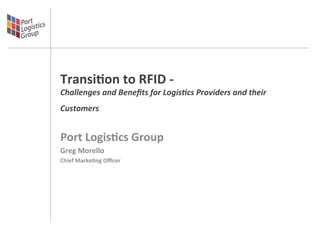 Transi'on	
  to	
  RFID	
  -­‐	
  
Challenges	
  and	
  Beneﬁts	
  for	
  Logis3cs	
  Providers	
  and	
  their	
  
Customers	
        	
  
	
  
Port	
  Logis'cs	
  Group	
  	
  
Greg	
  Morello	
  
Chief	
  Marke'ng	
  Oﬃcer	
  

	
  
 