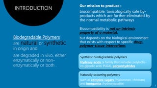 Biodegradable Polymers
are natural or synthetic
in origin and
are degraded in vivo, either
enzymatically or non-
enzymatically or both .
not an intrinsic
property of a material,
drug-
polymer-tissue interactions
Synthetic biodegradable polymers
Hydroxy acids (a family that includes polylactic-
co-glycolic acid, PLGA), polyanhydrides
Naturally occurring polymers
such as complex sugars (hyaluronan, chitosan)
and inorganics (hydroxyapatite)
3
 