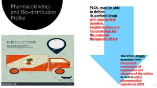 9
Pharmacokinetics
and Bio-distribution
Profile
Therefore, design
essentials must
incorporate
mechanisms of
degradation and
clearance of the vehicle
as well as active
pharmaceutical
ingredients (API)
PLGA, must be able
to deliver:
its payload (drug)
with appropriate
duration,
biodistribution and
concentration for
the intended
therapeutic effect
 