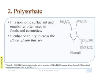 RohitGurav*
2. Polysorbate
• It is non ionic surfactant and
emulsifier often used in
foods and cosmetics.
• It enhance ability to cross the
Blood Brain Barrier.
15
*Tania B., 2008,PEGylation strategies for active targeting of PLA/PLGA nanoparticles, Journal of Biomedical
Materials Research Part A, pp 263-277
19-11-2016 PLGA: Biodegradable Polymer
 