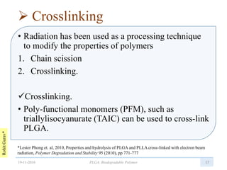 RohitGurav*
 Crosslinking
• Radiation has been used as a processing technique
to modify the properties of polymers
1. Chain scission
2. Crosslinking.
Crosslinking.
• Poly-functional monomers (PFM), such as
triallylisocyanurate (TAIC) can be used to cross-link
PLGA.
1719-11-2016 PLGA: Biodegradable Polymer
*Lester Phong et. al, 2010, Properties and hydrolysis of PLGA and PLLA cross-linked with electron beam
radiation, Polymer Degradation and Stability 95 (2010), pp 771-777
 
