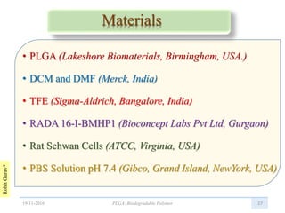 RohitGurav*
Materials
• PLGA (Lakeshore Biomaterials, Birmingham, USA.)
• DCM and DMF (Merck, India)
• TFE (Sigma-Aldrich, Bangalore, India)
• RADA 16-I-BMHP1 (Bioconcept Labs Pvt Ltd, Gurgaon)
• Rat Schwan Cells (ATCC, Virginia, USA)
• PBS Solution pH 7.4 (Gibco, Grand Island, NewYork, USA)
2719-11-2016 PLGA: Biodegradable Polymer
 