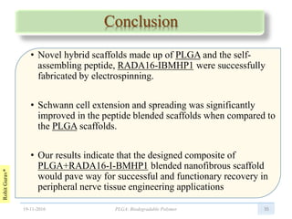 RohitGurav*
Conclusion
• Novel hybrid scaffolds made up of PLGA and the self-
assembling peptide, RADA16-IBMHP1 were successfully
fabricated by electrospinning.
• Schwann cell extension and spreading was significantly
improved in the peptide blended scaffolds when compared to
the PLGA scaffolds.
• Our results indicate that the designed composite of
PLGA+RADA16-I-BMHP1 blended nanofibrous scaffold
would pave way for successful and functionary recovery in
peripheral nerve tissue engineering applications
3519-11-2016 PLGA: Biodegradable Polymer
 