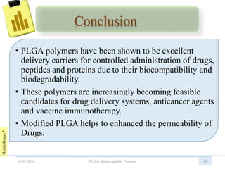 RohitGurav*
Conclusion
• PLGA polymers have been shown to be excellent
delivery carriers for controlled administration of drugs,
peptides and proteins due to their biocompatibility and
biodegradability.
• These polymers are increasingly becoming feasible
candidates for drug delivery systems, anticancer agents
and vaccine immunotherapy.
• Modified PLGA helps to enhanced the permeability of
Drugs.
3619-11-2016 PLGA: Biodegradable Polymer
 