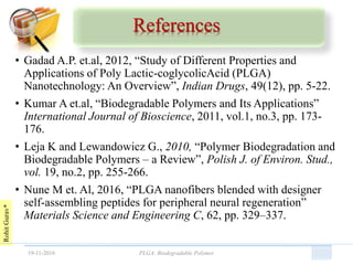 RohitGurav*
References
• Gadad A.P. et.al, 2012, “Study of Different Properties and
Applications of Poly Lactic-coglycolicAcid (PLGA)
Nanotechnology: An Overview”, Indian Drugs, 49(12), pp. 5-22.
• Kumar A et.al, “Biodegradable Polymers and Its Applications”
International Journal of Bioscience, 2011, vol.1, no.3, pp. 173-
176.
• Leja K and Lewandowicz G., 2010, “Polymer Biodegradation and
Biodegradable Polymers – a Review”, Polish J. of Environ. Stud.,
vol. 19, no.2, pp. 255-266.
• Nune M et. Al, 2016, “PLGA nanofibers blended with designer
self-assembling peptides for peripheral neural regeneration”
Materials Science and Engineering C, 62, pp. 329–337.
19-11-2016 PLGA: Biodegradable Polymer
 